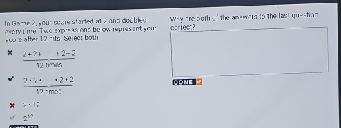 In Game 2, your score started at 2 and doubled Why are both of the answers to the last question
every time. Two expressions below represent your correct?
score after 12 hits. Select both
 (2+2++·s +2+2)/12times 
 2· 2· /12bm· s · frac · 2· 2
DONE V
2· 12
2^(12)