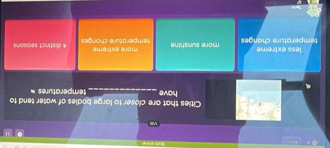 Bonus
Bock ontine!
【 】
1/20
Cities that are closer to large bodies of water tend to
have _temperatures 
Q
less extreme more extreme
temperature changes more sunshine temperature changes 4 distinct seasons
Terri