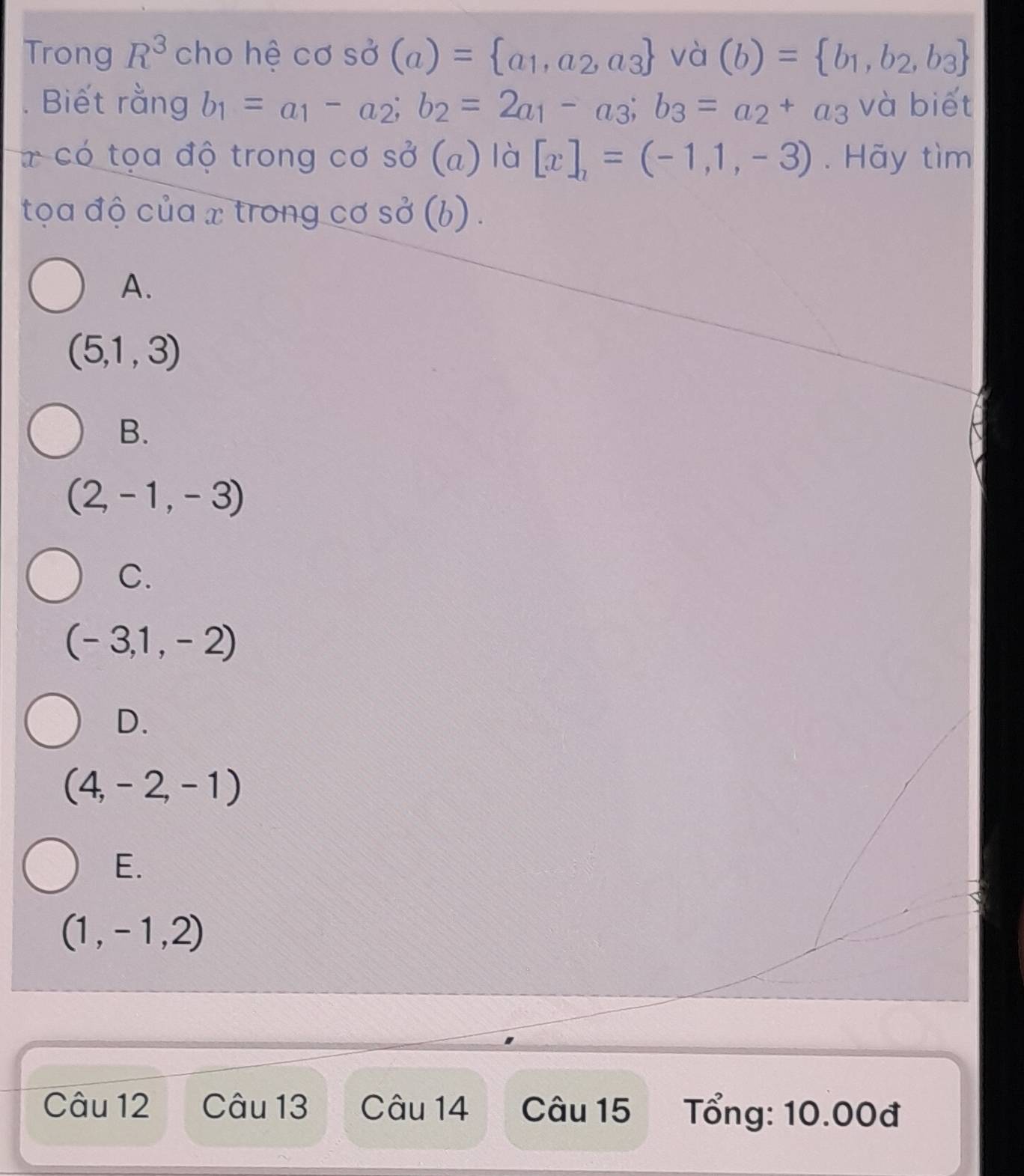 Trong R^3 cho hệ cos dot sigma (a)= a_1,a_2,a_3 vdot a(b)= b_1,b_2,b_3
Biết rằng b_1=a_1-a_2; b_2=2a_1-a_3; b_3=a_2+a_3 và biết
7 có tọa độ trong cơ so^2(a) là [x],=(-1,1,-3). Hãy tìm
tọa độ của x trong cơ shat O((b).
A.
(5,1,3)
B.
(2,-1,-3)
C.
(-3,1,-2)
D.
(4,-2,-1)
E.
(1,-1,2)
Câu 12 Câu 13 Câu 14 Câu 15 Tổng: 10.00đ