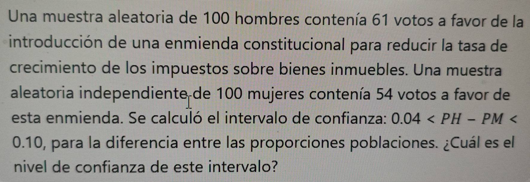 Una muestra aleatoria de 100 hombres contenía 61 votos a favor de la 
introducción de una enmienda constitucional para reducir la tasa de 
crecimiento de los impuestos sobre bienes inmuebles. Una muestra 
aleatoria independiente de 100 mujeres contenía 54 votos a favor de 
esta enmienda. Se calculó el intervalo de confianza: 0.04
0.10, para la diferencia entre las proporciones poblaciones. ¿Cuál es el 
nivel de confianza de este intervalo?