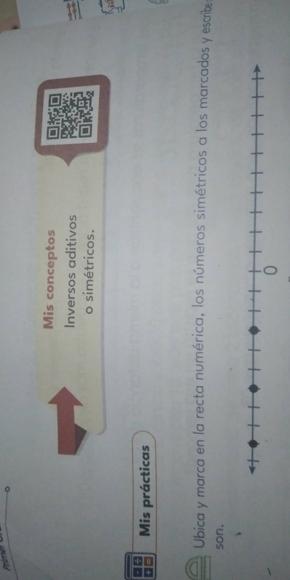 Primen 
Mis conceptos 
Inversos aditivos 
o simétricos. 
Mis prácticas 
Ubica y marca en la recta numérica, los números simétricos a los marcados y escribe 
son.