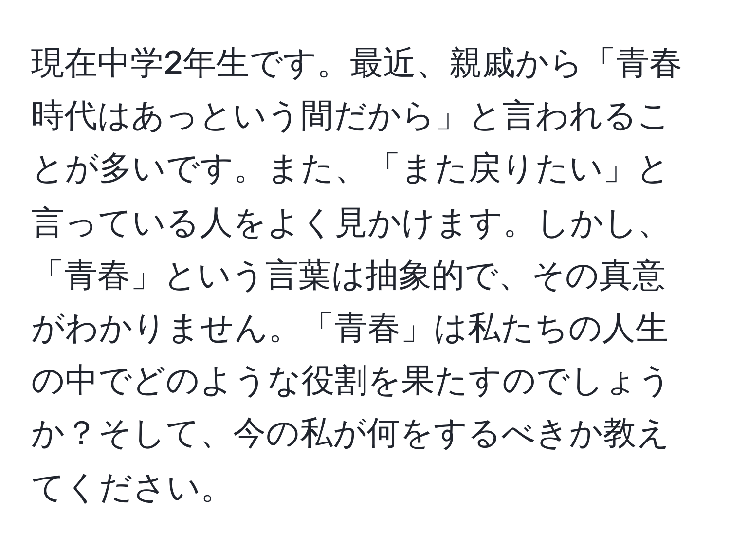 現在中学2年生です。最近、親戚から「青春時代はあっという間だから」と言われることが多いです。また、「また戻りたい」と言っている人をよく見かけます。しかし、「青春」という言葉は抽象的で、その真意がわかりません。「青春」は私たちの人生の中でどのような役割を果たすのでしょうか？そして、今の私が何をするべきか教えてください。