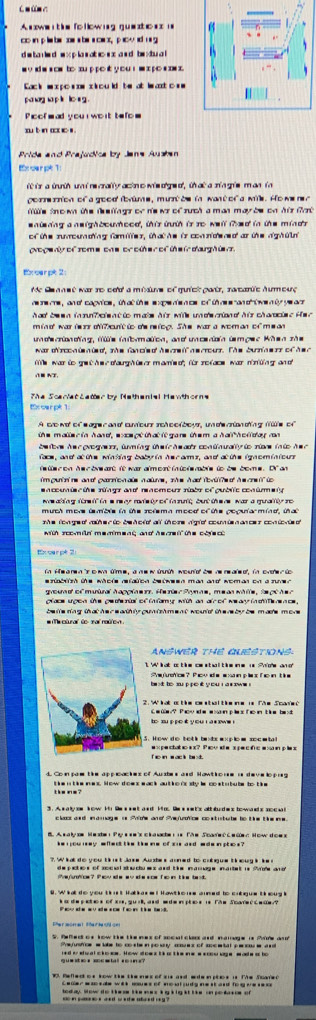 m n
A s we i   e fo low ng gue sto n = i 
co in p lieb se abeaca s,p i  sid n  g
w  v sdws om to xu pp o yo u  w x  p o s m x 
Cack w x o s nw x ou ld te at lat o =
Pioofmad you  woit tefom
xu b n a c s 
Prida and Prajudica by Jans Aushan
E oar pt 1
itr a trth unn i re crally acin c wis o'ge of , th  at a sia gie m an tn
porr rnon of a good fume, mur ts i want of a mi. Ho me n a
fe tn o wn the tee llags of h's wr of ruch a man may be on his fat 
snieding a neighboureed, this ith is ro well thad in the minds
of the rumouding fomiter, th at he ir con ndend ar the aghin
proge dy of some ons or oter of te i darghien
Ex carpt 2
quick  partz, ratarüe Aumeuς
he re rme , and capnice , th at the epe e n ce ofth re e an d t we n to ye  ar 
had be w n in ob ole nt to maie his wile un d ciond his charcie d He c 
ndecrionding, füs iatbrmatica, and uncerdia tempea Whea zãs
war drccn t  ied, the fancie o he a   a s arour. The bunias et of h  s a 
was to gre th e c d aug h t er manie ot, fr ro f ace war nirtng and
The Scariat Latter  by Methenial Hewthorns
Excarpk 1
A sro et of   age c an cuious sch octbous, un de can ding fle of
t e maiacia hend wa at in at ii sar t er a ha th ct de cn 
be lbrs h e r  progarr, tming te ic h e ar contnually io rioa in to h e c
face, and at the winking baby in herarms, and at the ignominious
cut ri ne an f carric a aie a diroe  sh e h  adde a  f h m c  d
eaccumiscióe rúago and reaemeur ribo of gublc conimely
ws aking ftre if in s rery rade ty of in suit; but the re was a quality ro
she longed rather to behold all thore rig it counten ances contovted .
with soomin memment and he m n te cois  c 
tx car pé 2
in Hearen tso wa time, anew inhth wountal be he reale dt, in ovter to
resiablish the whole refation between man and woman on a suven
grud of mutal hapciae . He rier Pomae, me an whlle, te rt h e a
belle ring that he r e ath ly pun t sh ment would the r by be mase more 
Te ctura to  s al notte  .
ANSWER THE CLESTIONS
W  at a  t e c  s t   t    i e a  S h  oe   
b ot to sup po t you i a n sw e ! efetcs ? Pov d e e xa n ples f e n  t ke
2. W hat a the costal the me i The Scane 
C ae? Poo  de e xan ples fo n the be t 
te su p pe it y ou i at sw !
5. How d o botk bebr axplo m soem t
e x  pe ct at io s  x? P o i e s p e c f e  a sa in p le x
d Com pae the appcackes of Auzbes and Hawthoue a developrg
the ne? t he nt ike mes. Sow dows wack aut h o 'ssty is costubube to t ke
3. As a ly on kow i Se s net and Mos Se s net's att bud es tow ads soc u
claor and amage i Proe and Pnfuotos co stutute to the the e.
B. A s a ly ow M te  P  s  m s c la ache t   fae Soae t  c e tn e t ow t o m s
ke  ou ney wilent the the me of su and ede inptes ? 
?. W kat do you t ik ist Jase Auzbes aoned to crbgue t k oug i ie r
e petos of socul ste chu es and the mamage inaitet is Ae ad
ejos? Pov ae av de sor f o in tike be
B. Wkat do you t k u't Hat are I Howth o ue aumed to cntgue t k oug i
k a  de p etes of sis, gurk, and m dm i ples is The Scanee C wam ?
a ah e w y  ad e s  T a   t  e te t 
S. Refed os kow te the nes of socul clas and mamage is Mire ad
Prstos w lake to co s te in posny ces of socwtal pe ou e ad
red i sual ckosw. How dow s tk i the ne e soou uge wade a bo
Cader e sos de wit mues of noot judg ne st and to g me se =s 
od ay. Wow to t he me tke mes kgkig it lke in po kisie of