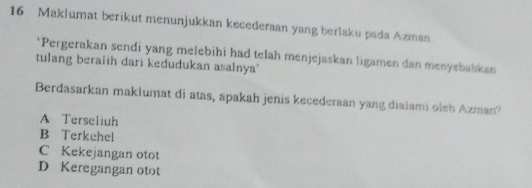 Maklumat berikut menunjukkan kecederaan yang berlaku pada Azman
‘Pergerakan sendi yang melebihi had telah menjejaskan ligamen dan menyebabkan
tulang beralih dari kedudukan asalnya'
Berdasarkan makłumat di atas, apakah jenis kecederaan yang dialami oleh Azman?
A Terseliuh
B Terkehel
C Kekejangan otot
D Keregangan otot