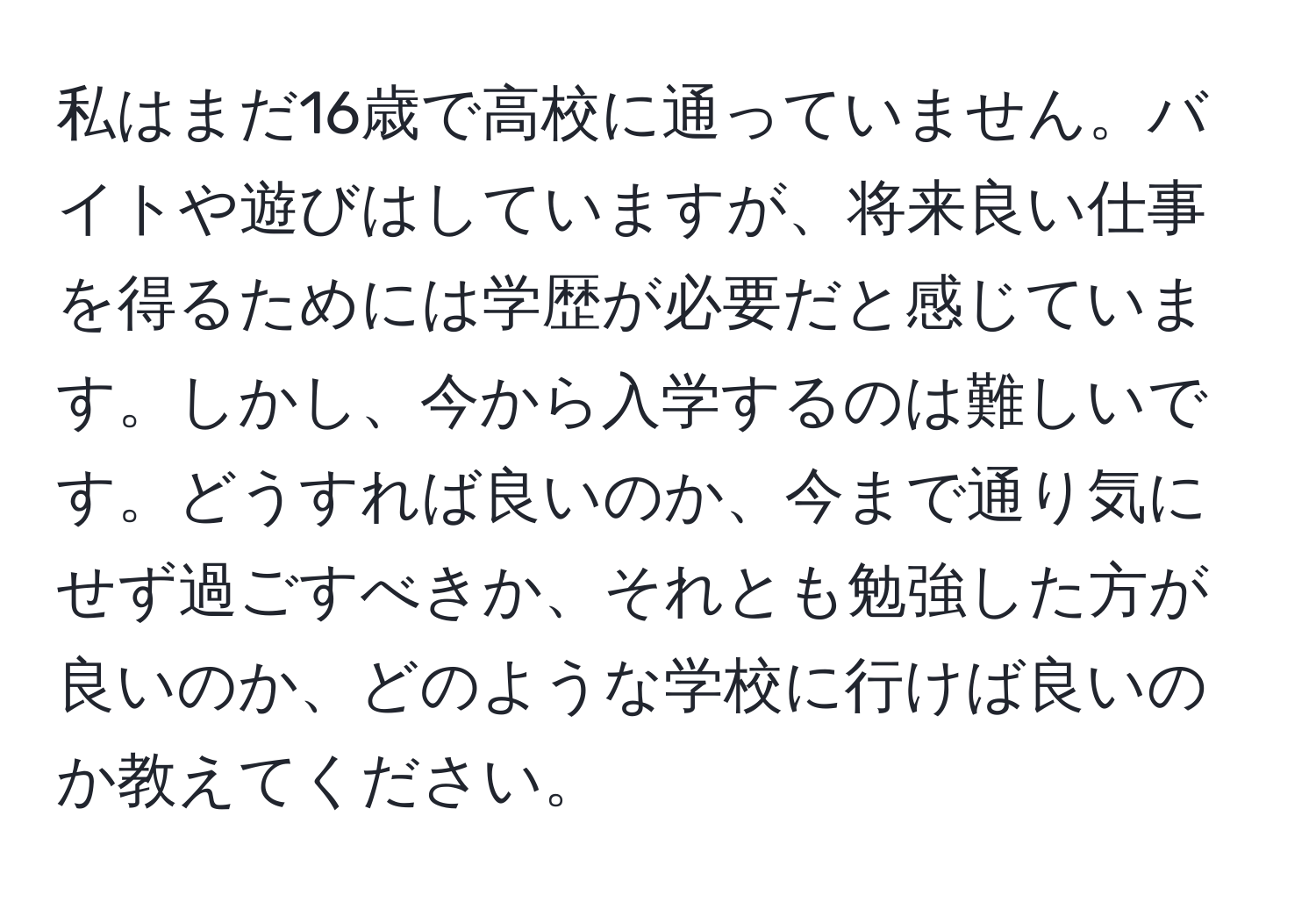 私はまだ16歳で高校に通っていません。バイトや遊びはしていますが、将来良い仕事を得るためには学歴が必要だと感じています。しかし、今から入学するのは難しいです。どうすれば良いのか、今まで通り気にせず過ごすべきか、それとも勉強した方が良いのか、どのような学校に行けば良いのか教えてください。