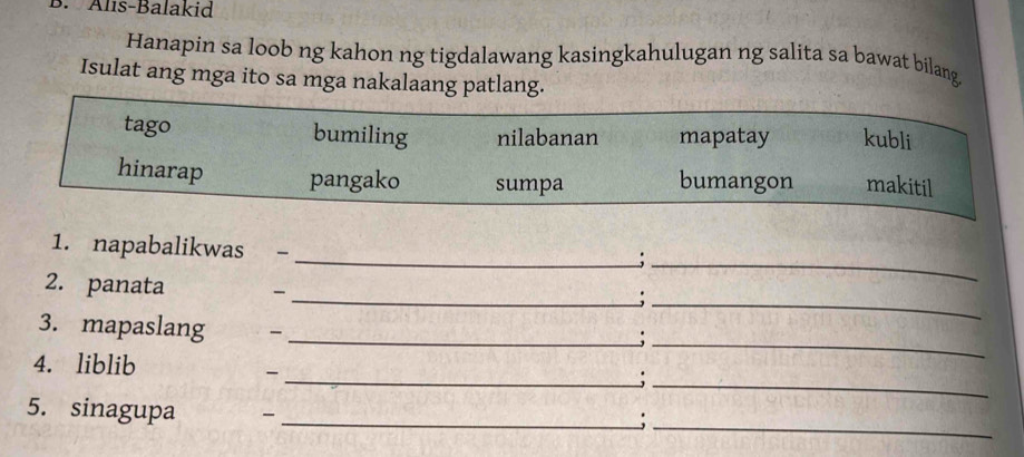 Alls-Balakid
Hanapin sa loob ng kahon ng tigdalawang kasingkahulugan ng salita sa bawat bilang
Isulat ang mga ito sa mga nakalaang patlang.
tago bumiling nilabanan mapatay kubli
hinarap pangako sumpa bumangon makitil
1. napabalikwas ; -_
_;
2. panata -
__;
3. mapaslang -_
_;
4. liblib
_-
_:
5. sinagupa `_
_;