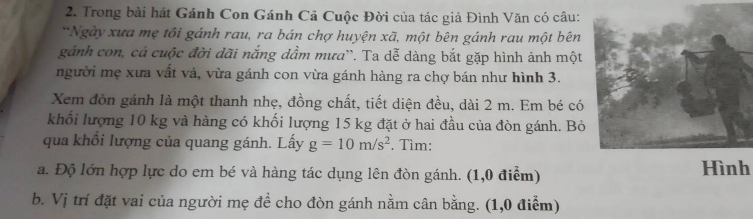 Trong bài hát Gánh Con Gánh Cả Cuộc Đời của tác giả Đình Văn có câu: 
*Ngày xưa mẹ tôi gánh rau, ra bán chợ huyện xã, một bên gánh rau một bên 
gảnh con, cả cuộc đời dãi nắng dầm mưa''. Ta dễ dàng bắt gặp hình ảnh một 
người mẹ xưa vất vả, vừa gánh con vừa gánh hàng ra chợ bán như hình 3. 
Xem đòn gánh là một thanh nhẹ, đồng chất, tiết diện đều, dài 2 m. Em bé có 
khối lượng 10 kg và hàng có khối lượng 15 kg đặt ở hai đầu của đòn gánh. Bỏ 
qua khối lượng của quang gánh. Lấy g=10m/s^2. Tìm: 
a. Độ lớn hợp lực do em bé và hàng tác dụng lên đòn gánh. (1,0 điểm) 
Hình 
b. Vị trí đặt vai của người mẹ để cho đòn gánh nằm cân bằng. (1,0 điểm)