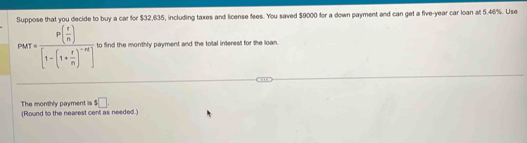 Suppose that you decide to buy a car for $32,635, including taxes and license fees. You saved $9000 for a down payment and can get a five-year car loan at 5.46%. Use
PMT=frac P( r/n )[1-(1+ r/n )^-n] to find the monthly payment and the total interest for the loan. 
The monthly payment is $□. 
(Round to the nearest cent as needed.)