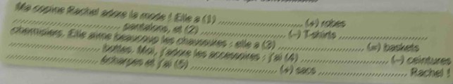 Ma copine Rachel adore la mode ! Elle à (1)_ (4 robes 
sentatone, et (2) . 
(−) T-shárts 
_ 
_chémisiers. Elle avme beaucoue les chausoures : elle à (3)_ _(w) baskets 
botles. Mo), (adore les accessoires : (a) (4) .. () ceintures 
bchargen e (2 (5)_ (4) sacs _Rachel !