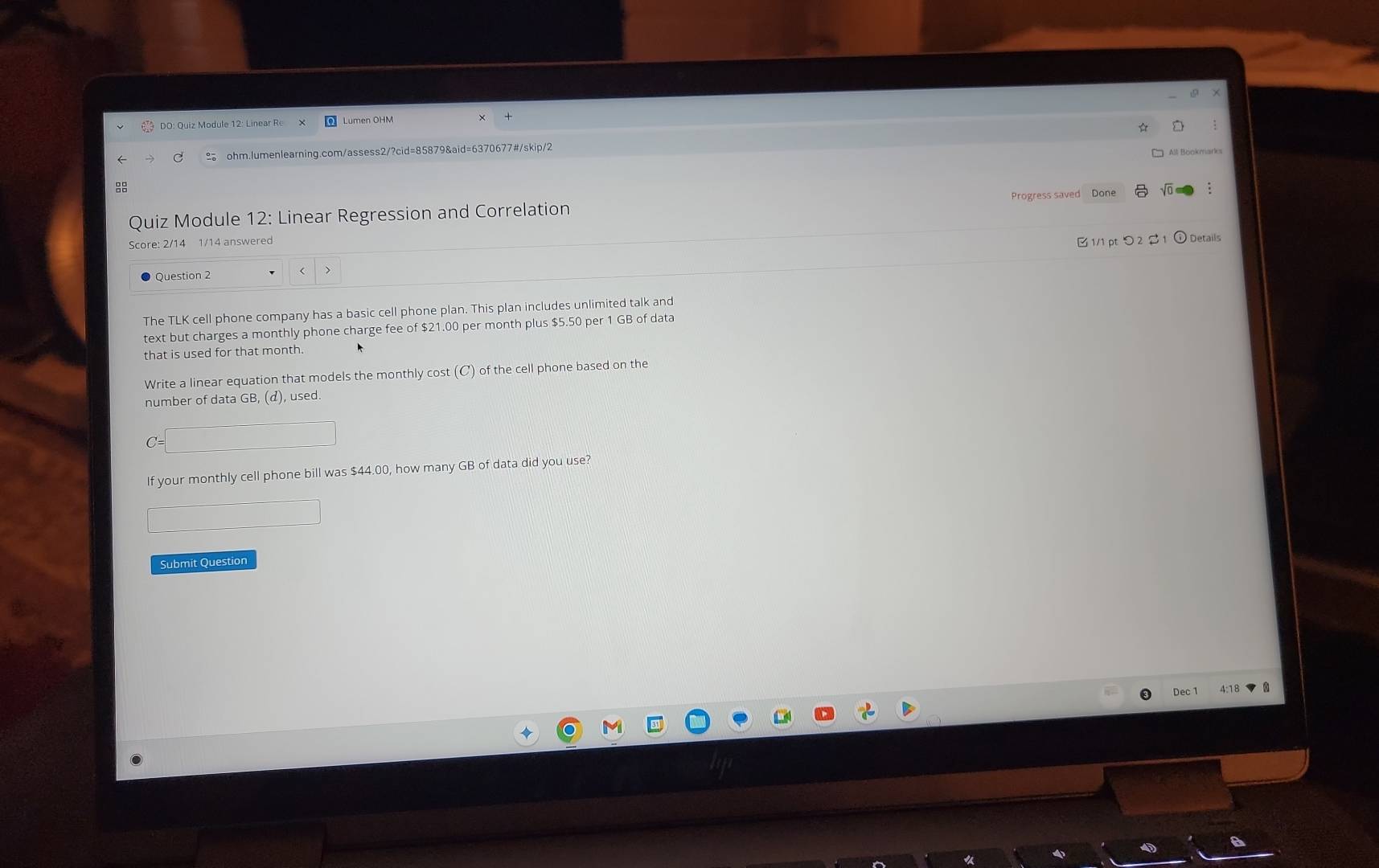 DO: Quiz Module 12: Linear Re Lumen OHM 
← C .。 ohm.lumenlearning.com/assess2/?cid=85879&aid=6370677#/skip/2 
: 
Progress saved Done 
Quiz Module 12: Linear Regression and Correlation 
Score: 2/14 1/14 answered 
Question 2 < > B1/1 pt つ 2 1 ⓘ Details 
The TLK cell phone company has a basic cell phone plan. This plan includes unlimited talk and 
text but charges a monthly phone charge fee of $21.00 per month plus $5.50 per 1 GB of data 
that is used for that month. 
Write a linear equation that models the monthly cost (C) of the cell phone based on the 
number of data GB, (d), used. 
If your monthly cell phone bill was $44.00, how many GB of data did you use? 
Submit Question