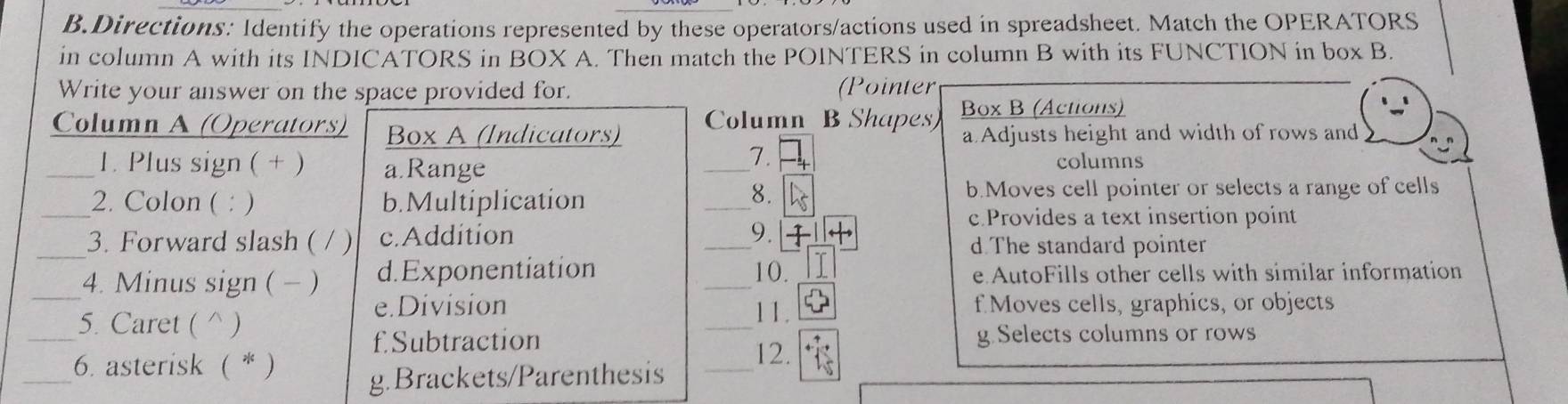 Directions: Identify the operations represented by these operators/actions used in spreadsheet. Match the OPERATORS
in column A with its INDICATORS in BOX A. Then match the POINTERS in column B with its FUNCTION in box B.
Write your answer on the space provided for. (Pointer
Column A (Operators) Box A (Indicators) Column B Shapes Box B (Actions)
a Adjusts height and width of rows and
7.
_1. Plus sign ( + ) a.Range _columns
_2. Colon ( : ) b.Multiplication _b.Moves cell pointer or selects a range of cells
8.
c.Provides a text insertion point
9.
_3. Forward slash ( / ) c.Addition _d The standard pointer
_4. Minus sign ( - ) d.Exponentiation _10. e AutoFills other cells with similar information
_5. Caret ( ^ )
_
e.Division 11. f Moves cells, graphics, or objects
fSubtraction g. Selects columns or rows
_
6. asterisk ( * ) _12.
g.Brackets/Parenthesis