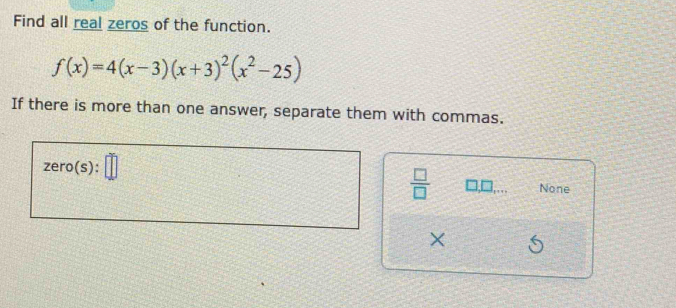 Find all real zeros of the function.
f(x)=4(x-3)(x+3)^2(x^2-25)
If there is more than one answer, separate them with commas. 
ze ro(s):
 □ /□  
None 
×