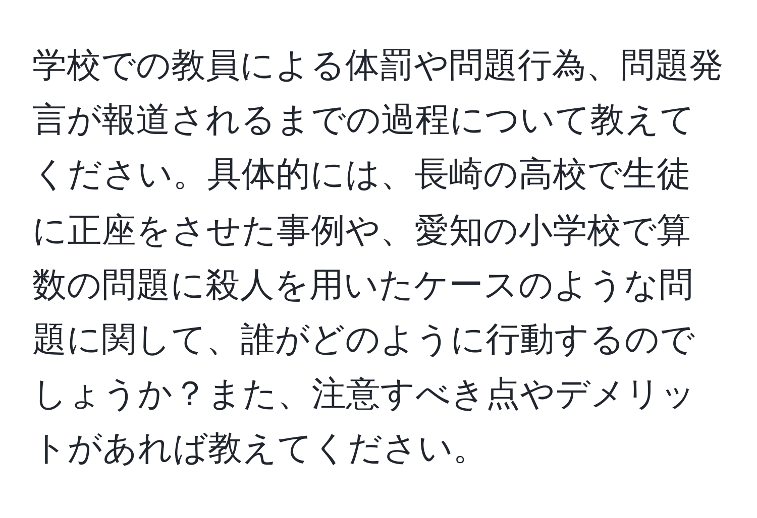 学校での教員による体罰や問題行為、問題発言が報道されるまでの過程について教えてください。具体的には、長崎の高校で生徒に正座をさせた事例や、愛知の小学校で算数の問題に殺人を用いたケースのような問題に関して、誰がどのように行動するのでしょうか？また、注意すべき点やデメリットがあれば教えてください。