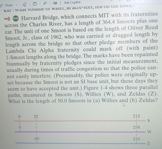 Draw i A^(91) aあ Ask Copilot 
ki . w hat volume of w ater, in acre-fee t, fen on the t w n 
∞8 ∞ Harvard Bridge, which connects MIT with its fraternities 
across the Charles River, has a length of 364.4 Smoots plus one 
ear. The unit of one Smoot is based on the length of Oliver Reed 
Smoot, Jr., class of 1962, who was carried or dragged length by 
length across the bridge so that other pledge members of the 
Lambda Chi Alpha fraternity could mark off (with paint) 
1-Smoot lengths along the bridge. The marks have been repainted 
biannually by fraternity pledges since the initial measurement, 
usually during times of traffic congestion so that the police can- 
not easily interfere. (Presumably, the police were originally up- 
set because the Smoot is not an SI base unit, but these days they 
seem to have accepted the unit.) Figure 1-4 shows three parallel 
paths, measured in Smoots (S), Willies (W), and Zeldas (Z). 
What is the length of 50.0 Smoots in (a) Willies and (b) Zeldas?
0 32 212
/ 
S 
0 258
W
60 216
Z