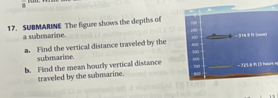 overline 8 
17. SUBMARINE The figure shows the depths of 
a submarine. 
a. Find the vertical distance traveled by the 
submarine. 
b. Find the mean hourly vertical distance 
traveled by the submarine. - 725.6 ft (3 hours ag 
12