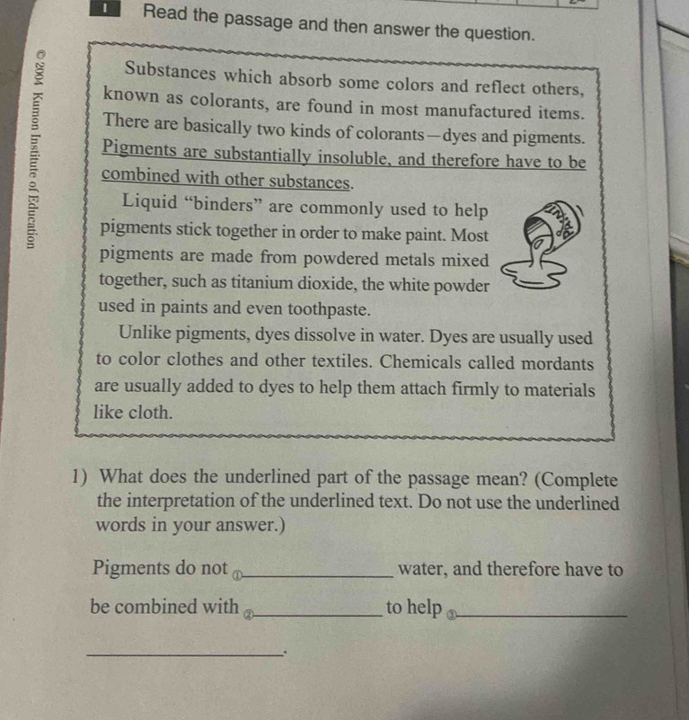 Read the passage and then answer the question. 
Substances which absorb some colors and reflect others, 
known as colorants, are found in most manufactured items. 
There are basically two kinds of colorants—dyes and pigments. 
Pigments are substantially insoluble, and therefore have to be 
combined with other substances. 
Liquid “binders” are commonly used to help 
pigments stick together in order to make paint. Most 
pigments are made from powdered metals mixed 
together, such as titanium dioxide, the white powder 
used in paints and even toothpaste. 
Unlike pigments, dyes dissolve in water. Dyes are usually used 
to color clothes and other textiles. Chemicals called mordants 
are usually added to dyes to help them attach firmly to materials 
like cloth. 
1) What does the underlined part of the passage mean? (Complete 
the interpretation of the underlined text. Do not use the underlined 
words in your answer.) 
Pigments do not ⊥_ water, and therefore have to 
be combined with _to help ③_ 
_..