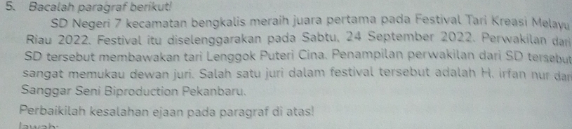 Bacalah paragraf berikut! 
SD Negeri 7 kecamatan bengkalis meraih juara pertama pada Festival Tari Kreasi Melayu 
Riau 2022. Festival itu diselenggarakan pada Sabtu, 24 September 2022. Perwakilan dar 
SD tersebut membawakan tari Lenggok Puteri Cina. Penampilan perwakilan dari SD tersebut 
sangat memukau dewan juri. Salah satu juri dalam festival tersebut adalah H. irfan nur dan 
Sanggar Seni Biproduction Pekanbaru. 
Perbaikilah kesalahan ejaan pada paragraf di atas!