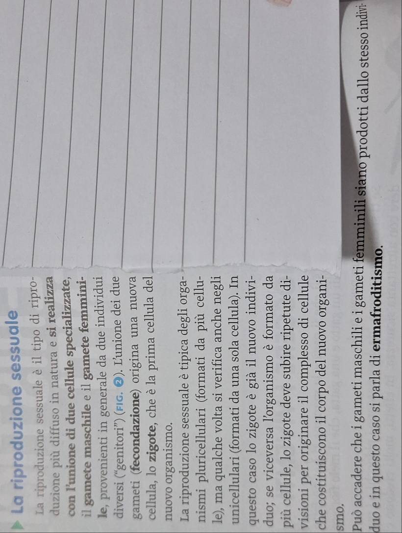 La riproduzione sessuale 
La riproduzione sessuale è il tipo di ripro- 
duzione più diffuso in natura e si realizza 
con l’unione di due cellule specializzate, 
il gamete maschile e il gamete femmini- 
le, provenienti in generale da due individui 
diversi (“genitori”) (FIG. ❷). L’unione dei due 
gameti (fecondazione) origina una nuova 
cellula, lo zigote, che è la prima cellula del 
nuovo organismo. 
La riproduzione sessuale è tipica degli orga- 
nismi pluricellulari (formati da più cellu- 
le), ma qualche volta si verifica anche negli 
unicellulari (formati da una sola cellula). In 
questo caso lo zigote è già il nuovo indivi- 
duo; se viceversa lorganismo è formato da 
più cellule, lo zigote deve subire ripetute di- 
visioni per originare il complesso di cellule 
che costituiscono il corpo del nuovo organi- 
smo. 
Può accadere che i gameti maschili e i gameti femminili siano prodotti dallo stesso indivi- 
duo e in questo caso si parla di ermafroditismo.