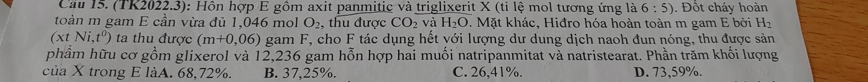 Cầu 15. (TK2022.3): Hôn hợp E gồm axit panmitic và triglixerit X (tỉ lệ mol tương ứng là 6:5). Đốt cháy hoàn
toàn m gam E cần vừa đủ 1,046 mol O_2 , thu được CO_2 và H_2O. Mặt khác, Hiđro hóa hoàn toàn m gam E bởi H_2
(xtNi,t^0) ta thu được (m+0,06) gam F, cho F tác dụng hết yới lượng dư dung dịch naoh đun nóng, thu được sản
phầm hữu cơ gồm glixerol và 12,236 gam hỗn hợp hai muối natripanmitat và natristearat. Phần trăm khối lượng
của X trong E làA. 68,72%. B. 37,25%. C. 26,41%. D. 73,59%.