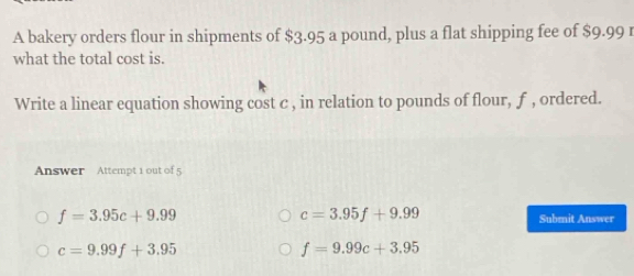 A bakery orders flour in shipments of $3.95 a pound, plus a flat shipping fee of $9.99 r
what the total cost is.
Write a linear equation showing cost c , in relation to pounds of flour, f , ordered.
Answer Attempt 1 out of 5
c=3.95f+9.99
f=3.95c+9.99 Submit Answer
c=9.99f+3.95
f=9.99c+3.95