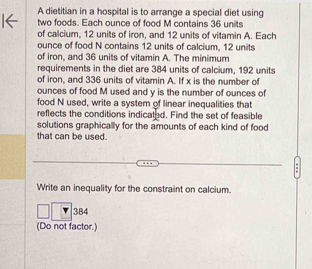 A dietitian in a hospital is to arrange a special diet using 
two foods. Each ounce of food M contains 36 units 
of calcium, 12 units of iron, and 12 units of vitamin A. Each 
ounce of food N contains 12 units of calcium, 12 units 
of iron, and 36 units of vitamin A. The minimum 
requirements in the diet are 384 units of calcium, 192 units 
of iron, and 336 units of vitamin A. If x is the number of 
ounces of food M used and y is the number of ounces of 
food N used, write a system of linear inequalities that 
reflects the conditions indicated. Find the set of feasible 
solutions graphically for the amounts of each kind of food 
that can be used. 
. 
Write an inequality for the constraint on calcium.
384
(Do not factor.)