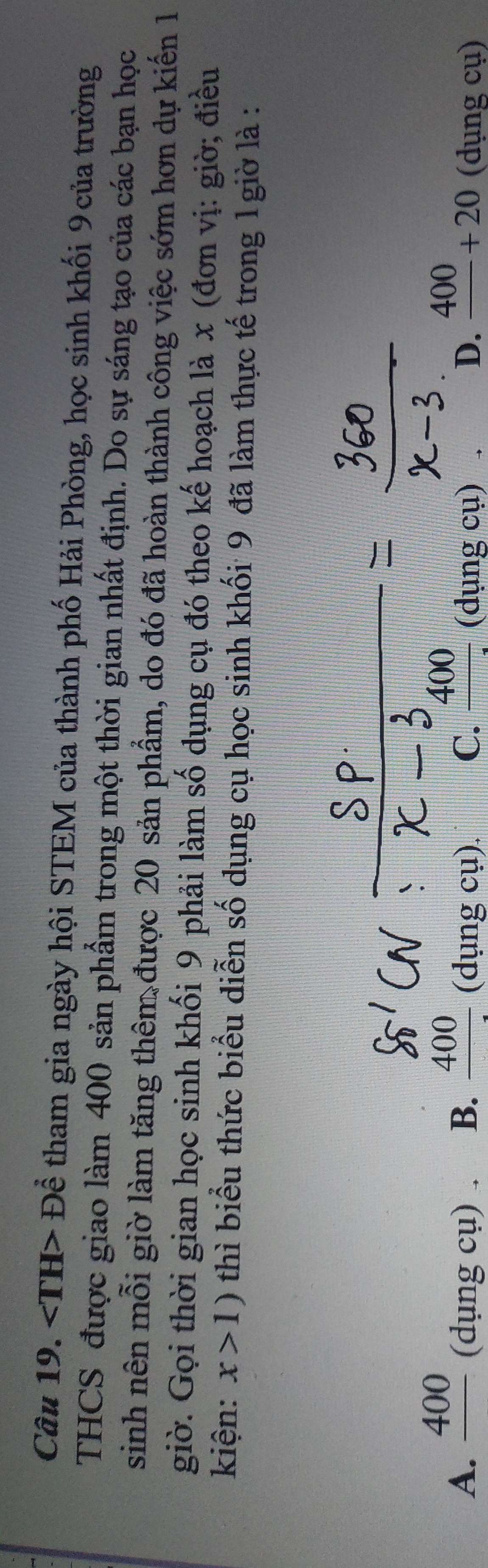 ∠ TH>Dhat e tham gia ngày hội STEM của thành phố Hải Phòng, học sinh khối 9 của trường
THCS được giao làm 400 sản phẩm trong một thời gian nhất định. Do sự sáng tạo của các bạn học
sinh nên mỗi giờ làm tăng thêm được 20 sản phẩm, do đó đã hoàn thành công việc sớm hơn dự kiến 1
giờ. Gọi thời gian học sinh khối 9 phải làm số dụng cụ đó theo kế hoạch là x (đơn vị: giờ; điều
kiện: x>1) thì biểu thức biểu diễn số dụng cụ học sinh khối 9 đã làm thực tế trong 1giờ là :
A. _ 400 (dụ 1gcu) B. frac 400(dungcu). C. _ 400 (dụng cụ) D. frac 400+20 (dụng cụ)