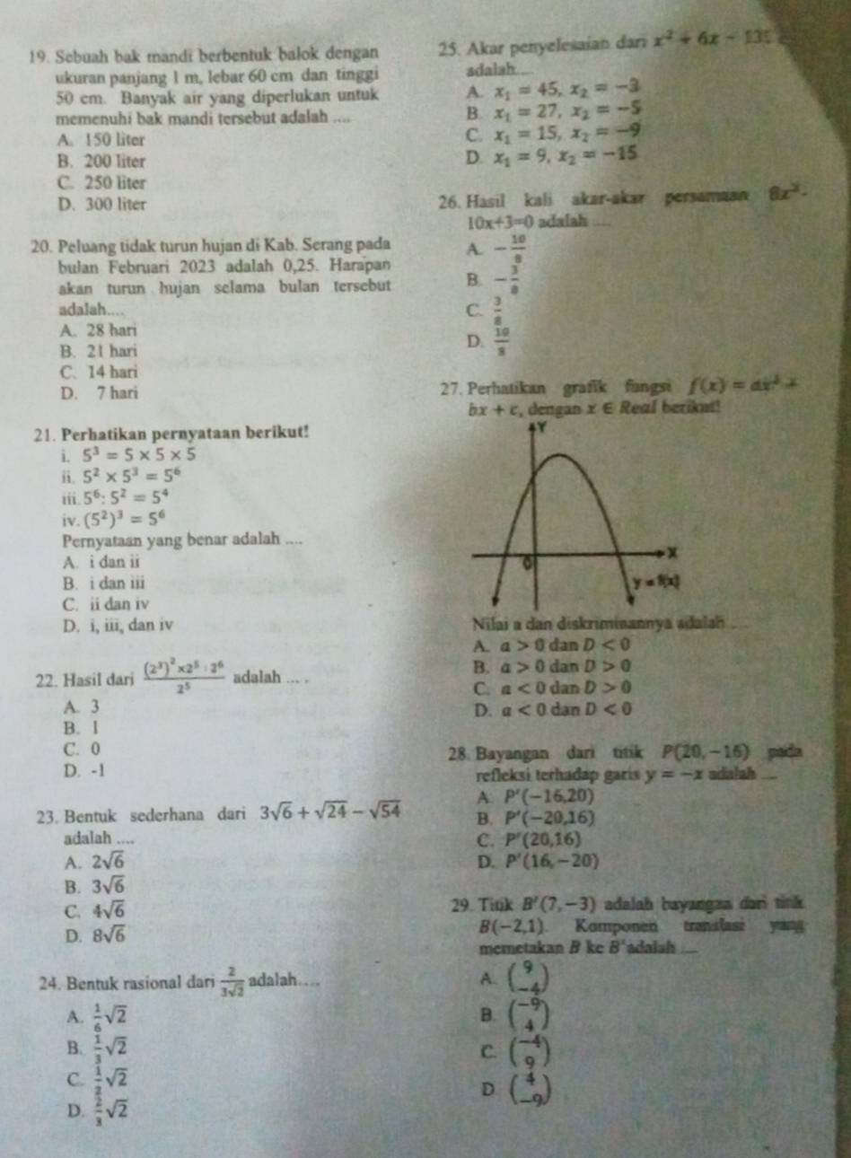 Sebuah bak mandi berbentuk balok dengan 25. Akar penyelesaian dari x^2+6x-135
ukuran panjang 1 m, lebar 60 cm dan tinggi adalah .
50 cm. Banyak air yang diperlukan untuk A. x_1=45,x_2=-3
memenuhi bak mandi tersebut adalah ....
B. x_1=27,x_2=-5
A. 150 liter C. x_1=15,x_2=-9
B. 200 liter D. x_1=9,x_2=-15
C. 250 liter
D. 300 liter 26. Hasil kali akar-akar persamaan 8x^2.
10x+3=0 adalah_
20. Peluang tidak turun hujan di Kab. Serang pada A. - 10/8 
bulan Februari 2023 adalah 0,25. Harapan
akan turun hujan selama bulan tersebut B. - 3/8 
adalah....
C.  3/8 
A. 28 hari
B. 21 hari
D.  10/8 
C. 14 hari
D. 7 hari 27. Perhatikan grafik fangsi f(x)=ax^2+x
bx+c , dengan x∈ Real beriknt!
21. Perhatikan pernyataan berikut!
i. 5^3=5* 5* 5
ii. 5^2* 5^3=5^6
iii. 5^6:5^2=5^4
iv. (5^2)^3=5^6
Pernyataan yang benar adalah ....
A. i dan ii
B. i dan iii
C. ii dan iv
D. i, iii, dan iv Nilai a dan diskriminannya adalah
A. a>0 dan D<0</tex>
B. a>0 dan D>0
22. Hasil dari frac (2^3)^2* 2^5:2^62^5 adalah ... . dan D>0
C. a<0</tex>
A. 3 D. a<0</tex> dan D<0</tex>
B. l
C. 0 28. Bayangan dari titik P(20,-16) pada
D. -1 refleksi terhadap garís y=-x ndalah_
23. Bentuk sederhana dari 3sqrt(6)+sqrt(24)-sqrt(54) A P'(-16,20)
B. P'(-20,16)
adalah ....
A. 2sqrt(6) C. P'(20,16)
B. 3sqrt(6) D. P'(16,-20)
C. 4sqrt(6) 29. Tink B'(7,-3) adalah bayangza dari tink
B(-2,1)
D. 8sqrt(6) Komponen translasi yang
memetakan B ke B' adaish_
24. Bentuk rasional dari  2/3sqrt(2)  adalah… A. beginpmatrix 9 -4endpmatrix
A.  1/6 sqrt(2) beginpmatrix -9 4endpmatrix
B.
B.  1/3 sqrt(2) beginpmatrix -4 9endpmatrix
C.
C.  1/2 sqrt(2)
D beginpmatrix 4 -9endpmatrix
D.  2/3 sqrt(2)