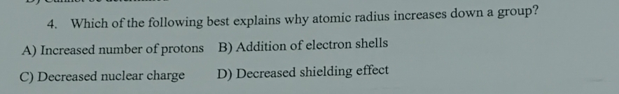 Which of the following best explains why atomic radius increases down a group?
A) Increased number of protons B) Addition of electron shells
C) Decreased nuclear charge D) Decreased shielding effect