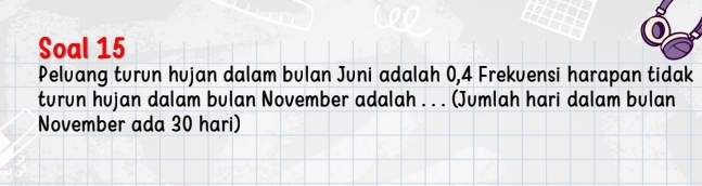 Soal 15 
Pelvang turun hujan dalam bulan Juni adalah 0,4 Frekuensi harapan tidak 
turun hujan dalam bulan November adalah . . . (Jumlah hari dalam bulan 
November ada 30 hari)