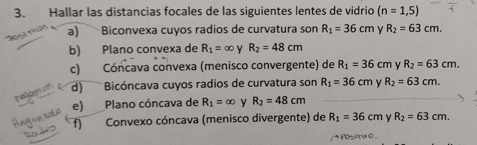 Hallar las distancias focales de las siguientes lentes de vidrio (n=1,5)
a) Biconvexa cuyos radios de curvatura son R_1=36cm y R_2=63cm. 
b) Plano convexa de R_1=∈fty y R_2=48cm
c) Cóncava convexa (menisco convergente) de R_1=36cm y R_2=63cm. 
d) Bicóncava cuyos radios de curvatura son R_1=36cm y R_2=63cm. 
e) Plano cóncava de R_1=∈fty y R_2=48cm
f) Convexo cóncava (menisco divergente) de R_1=36cm y R_2=63cm.