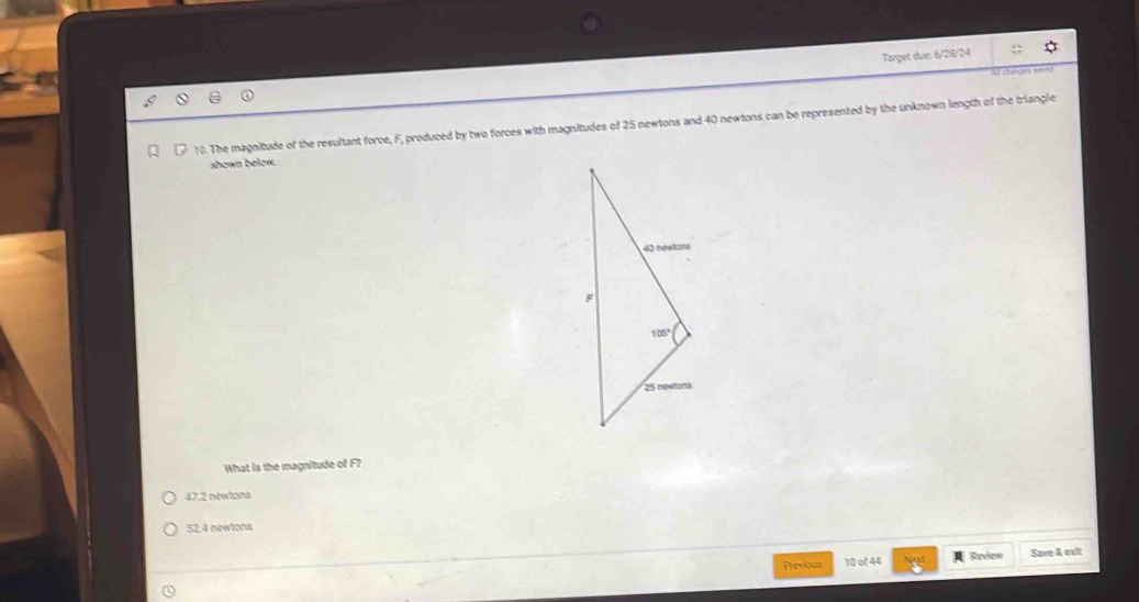 Target due: 6/28/24
    
10. The magnitude of the resultant force, F, produced by two forces with magnitudes of 25 newtons and 40 newtons can be represented by the unknown length of the triangle
shown below.
What is the magnitude of F?
47.2 newtons
52.4 newtons
Previous 10 of 44  Review Save & ext