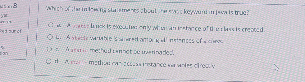 estion 8 Which of the following statements about the static keyword in Java is true?
yet
wered a. A static block is executed only when an instance of the class is created.
ked out of
b. A static variable is shared among all instances of a class.
ag c. A static method cannot be overloaded.
tion
d. A static method can access instance variables directly