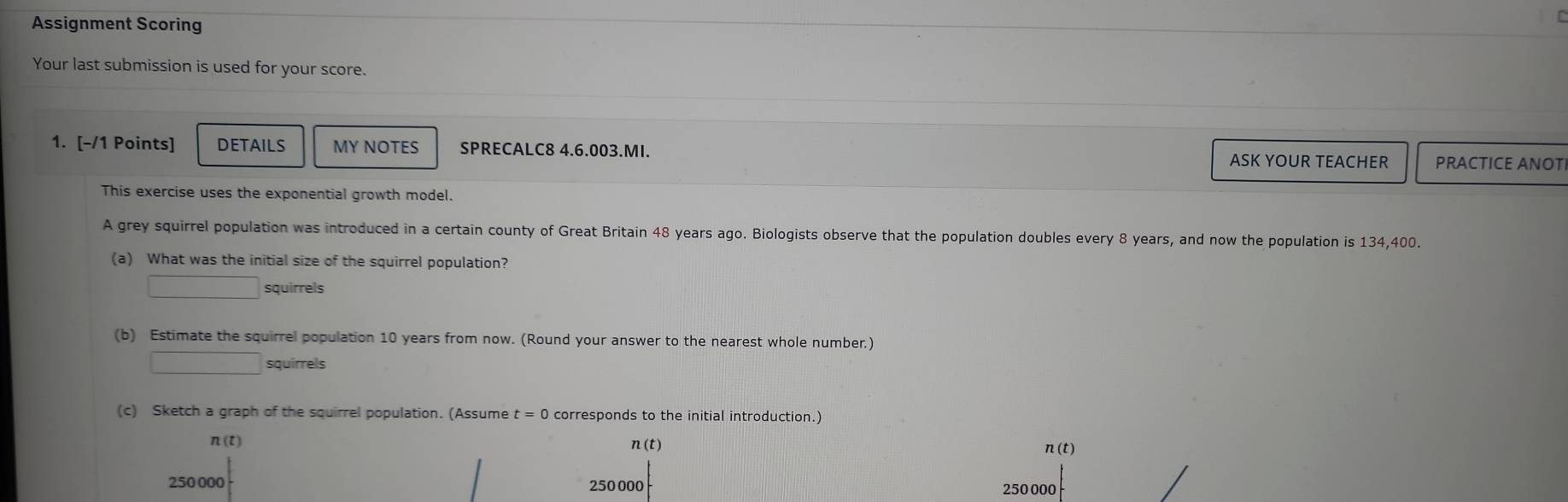 Assignment Scoring 
Your last submission is used for your score. 
1. [-/1 Points] DETAILS MY NOTES SPRECALC8 4.6.003.MI. ASK YOUR TEACHER PRACTICE ANOT 
This exercise uses the exponential growth model. 
A grey squirrel population was introduced in a certain county of Great Britain 48 years ago. Biologists observe that the population doubles every 8 years, and now the population is 134,400. 
(a) What was the initial size of the squirrel population? 
□ squirrels 
(b) Estimate the squirrel population 10 years from now. (Round your answer to the nearest whole number.)
□ squirrels 
(c) Sketch a graph of the squirrel population. (Assume t=0 corresponds to the initial introduction.)
(t)
n(t) n(t)
250 000 250 000 250000