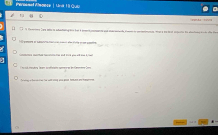 Personal Finance Unit 10 Quiz 
Daper cae 1 1 c 5/5e 
S. Gamonimo Cars tefls its advertising firm that it doesst just went to use andorsements, it wants to use restimonals. What is the IEST eingan for the advertiving frm to ofter Gero
1:00 percent of Geronimo Cars can run on electricity or use gasoline. 
Celebrities love their Gesonumo Car and think you will leve it, too! 
The US Hockry Team is officiaity sponsored by Geronimo Car 
Driving a Geroeimo-Car will bring you good fortune and tappiness.