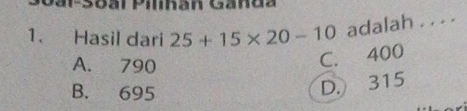 Gar-Soal Pilhan Ganda
1. Hasil dari 25+15* 20-10 adalah . . . .
A. 790
C. 400
B. 695
D. 315