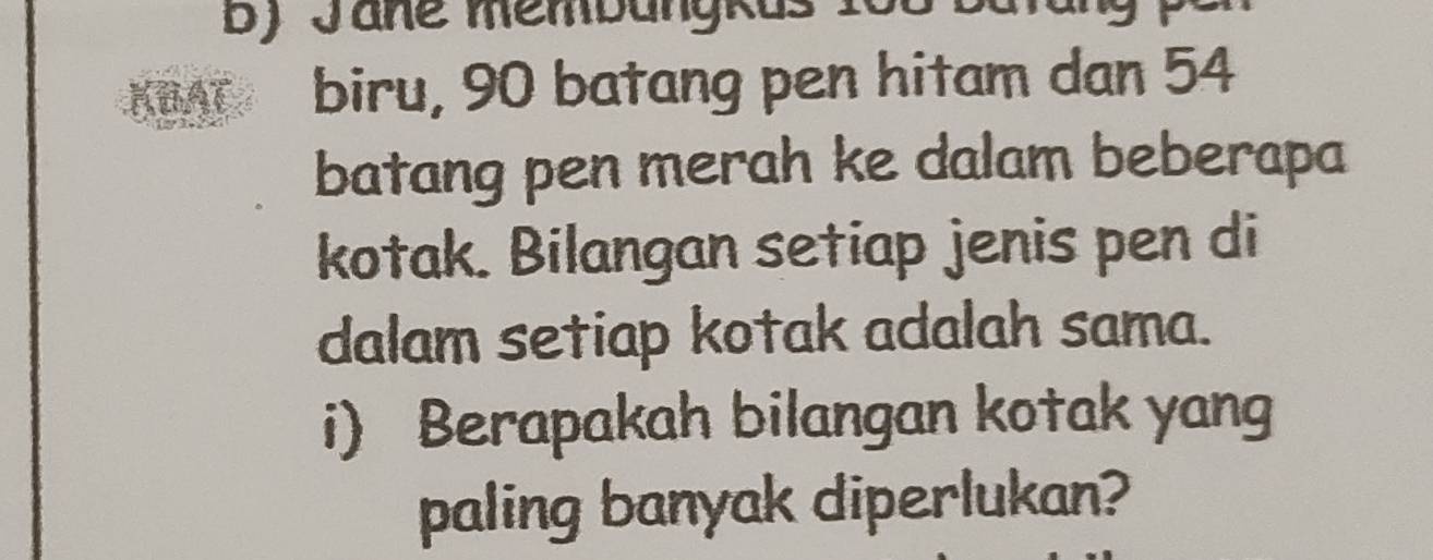 Jane membangkus 166 bat 
KBAT biru, 90 batang pen hitam dan 54
batang pen merah ke dalam beberapa 
kotak. Bilangan setiap jenis pen di 
dalam setiap kotak adalah sama. 
i) Berapakah bilangan kotak yang 
paling banyak diperlukan?