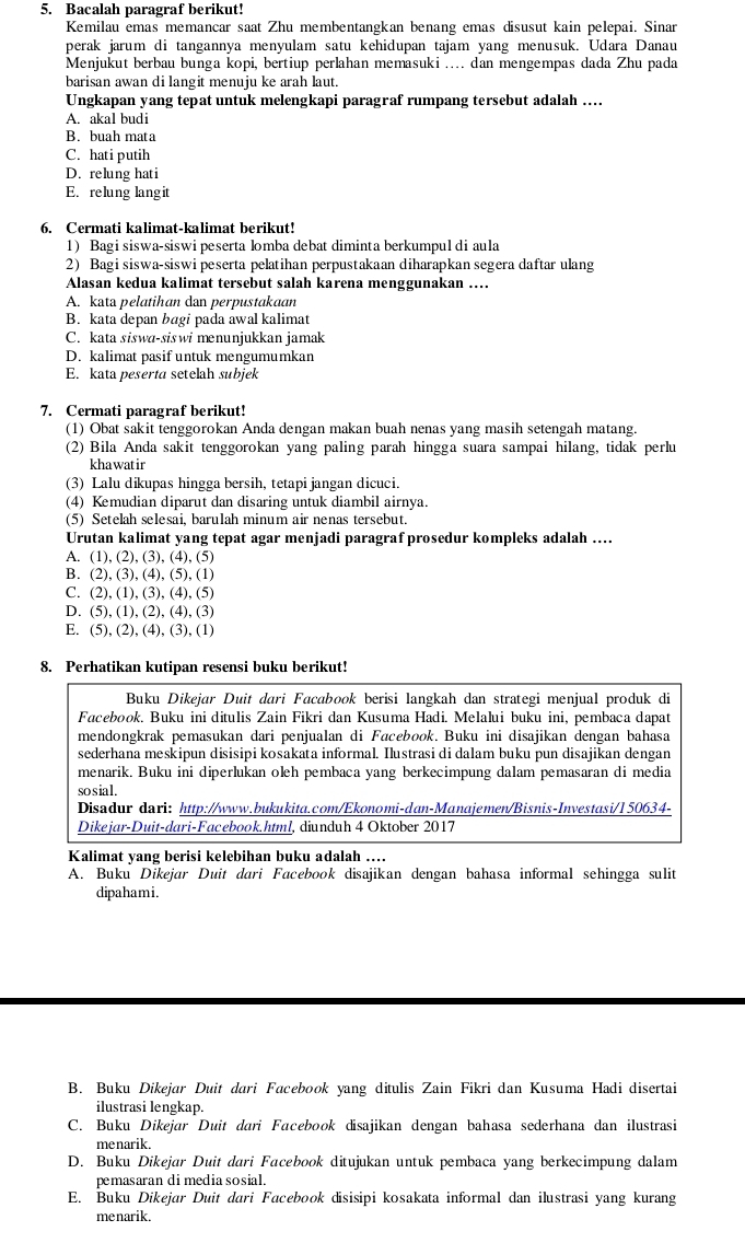 Bacalah paragraf berikut!
Kemilau emas memancar saat Zhu membentangkan benang emas disusut kain pelepai. Sinan
perak jarum di tangannya menyulam satu kehidupan tajam yang menusuk. Udara Danau
Menjukut berbau bunga kopi, bertiup perlahan memasuki .... dan mengempas dada Zhu pada
barisan awan di langit menuju ke arah laut.
Ungkapan yang tepat untuk melengkapi paragraf rumpang tersebut adalah ….
A. akal budi
B. buah mata
C. hati putih
D. relung hati
E. relung lang it
6. Cermati kalimat-kalimat berikut!
1) Bagi siswa-siswi peserta lomba debat diminta berkumpul di aula
2) Bagi siswa-siswi peserta pelatihan perpustakaan diharapkan segera daftar ulang
Alasan kedua kalimat tersebut salah karena menggunakan ….
A. kata pelatihan dan perpustakaan
B. kata depan bagi pada awal kalimat
C. kata siswa-siswi menunjukkan jamak
D. kalimat pasif untuk mengumumkan
E. kata peserta setelah subjek
7. Cermati paragraf berikut!
(1) Obat sakit tenggorokan Anda dengan makan buah nenas yang masih setengah matang.
(2) Bila Anda sakit tenggorokan yang paling parah hingga suara sampai hilang, tidak perlu
khawatir
(3) Lalu dikupas hingga bersih, tetapi jangan dicuci.
(4) Kemudian diparut dan disaring untuk diambil airnya.
(5) Setelah selesai, barulah minum air nenas tersebut.
Urutan kalimat yang tepat agar menjadi paragraf prosedur kompleks adalah …
A. (1),(2),(3),(4),(5)
B. (2),(3),(4),(5),(1)
C. (2),(1),(3),(4),(5)
D. (5),(1),(2),(4),(3)
E. (5),(2),(4),(3),(1)
8. Perhatikan kutipan resensi buku berikut!
Buku Dikejar Duit dari Facabook berisi langkah dan strategi menjual produk di
Facebook, Buku ini ditulis Zain Fikri dan Kusuma Hadi. Melalui buku ini, pembaca dapat
mendongkrak pemasukan dari penjualan di Facebook. Buku ini disajikan dengan bahasa
sederhana meskipun disisipi kosakata informal. Ilustrasi di dalam buku pun disajikan dengan
menarik. Buku ini diperlukan oleh pembaca yang berkecimpung dalam pemasaran di media
sosial.
Disadur dari: http://www.bukukita.com/Ekonomi-dan-Manajemen/Bisnis-Investasi/150634-
Dikejar-Duit-dari-Facebook.html, diunduh 4 Oktober 2017
Kalimat yang berisi kelebihan buku adalah ……
A. Buku Dikejar Duit dari Facebook disajikan dengan bahasa informal sehingga sulit
dipahami.
B. Buku Dikejar Duit dari Facebook yang ditulis Zain Fikri dan Kusuma Hadi disertai
ilustrasi lengkap.
C. Buku Dikejar Duit dari Facebook disajikan dengan bahasa sederhana dan ilustrasi
menarik.
D. Buku Dikejar Duit dari Facebook ditujukan untuk pembaca yang berkecimpung dalam
pemasaran di media sosial.
E. Buku Dikejar Duit dari Facebook disisipi kosakata informal dan ilustrasi yang kurang
menarik.