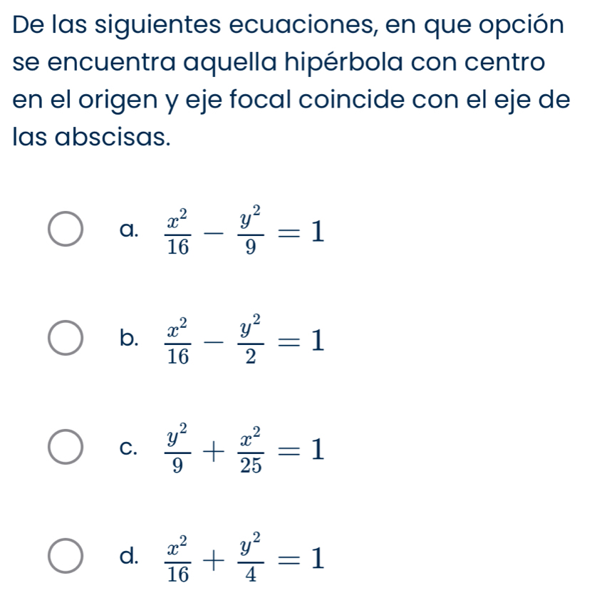 De las siguientes ecuaciones, en que opción
se encuentra aquella hipérbola con centro
en el origen y eje focal coincide con el eje de
las abscisas.
a.  x^2/16 - y^2/9 =1
b.  x^2/16 - y^2/2 =1
C.  y^2/9 + x^2/25 =1
d.  x^2/16 + y^2/4 =1