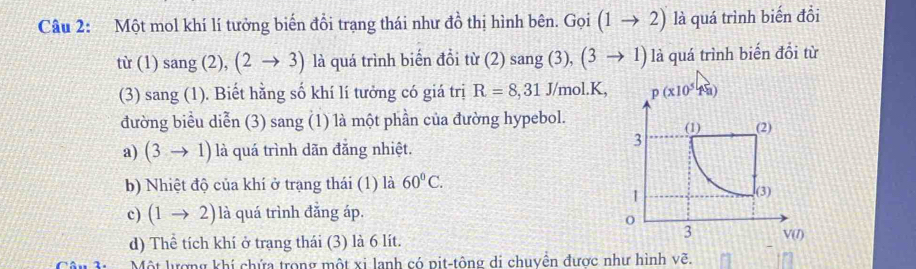 Một mol khí lí tưởng biến đổi trạng thái như đồ thị hình bên. ( Goi (1to 2) là quá trình biến đổi
tir(1)sang( 2), (2to 3) là quá trình biến đồi từ (2) sang (3), (3to 1) là quá trình biến đổi từ
(3) sang (1). Biết hằng số khí lí tưởng có giá trị R=8,31 J/mol.K,
đường biểu diễn (3) sang (1) là một phần của đường hypebol.
a) (3to 1) là quá trình dãn đăng nhiệt.
b) Nhiệt độ của khí ở trạng thái (1) là 60°C.
c) (1to 2) là quá trình đẳng áp.
d) Thể tích khí ở trang thái (3) là 6 lít.
Một lượng khí chứa trong một xi lanh có pit-tông di chuyền được như hình vẽ.