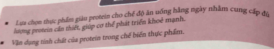 Lựa chọn thực phẩm giàu protein cho chế độ ăn uống hằng ngày nhằm cung cấp đủ 
lượng protein cần thiết, giúp cơ thế phát triển khoẻ mạnh. 
Vận dụng tính chất của protein trong chế biến thực phẩm.