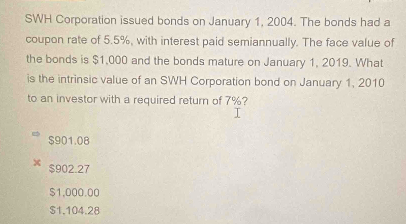 SWH Corporation issued bonds on January 1, 2004. The bonds had a
coupon rate of 5.5%, with interest paid semiannually. The face value of
the bonds is $1,000 and the bonds mature on January 1, 2019. What
is the intrinsic value of an SWH Corporation bond on January 1, 2010
to an investor with a required return of 7%?
$901.08
$902.27
$1,000.00
$1,104.28