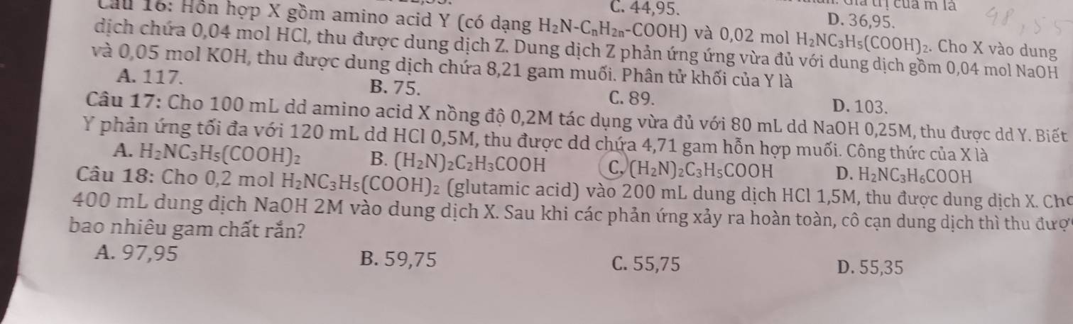 Giả trị của m la
C. 44,95. D. 36,95.
Cầu 16: Hôn hợp X gồm amino acid Y (có dạng H_2N-C_nH_2n-COOH) H) và 0,02 mol H_2NC_3H_5(COOH)_2. Cho X vào dung
dịch chứa 0,04 mol HCl, thu được dung dịch Z. Dung dịch Z phản ứng ứng vừa đủ với dung dịch gồm 0,04 mol NaOH
và 0,05 mol KOH, thu được dung dịch chứa 8,21 gam muối. Phân tử khối của Y là
A. 117. B. 75.
C. 89. D. 103.
Câu 17: Cho 100 mL dd amino acid X nồng độ 0,2M tác dụng vừa đủ với 80 mL dd NaOH 0,25M, thu được dd Y. Biết
Y phản ứng tối đa với 120 mL dd HCl 0,5M, thu được dd chứa 4,71 gam hỗn hợp muối. Công thức của X là
A. H_2NC_3H_5(COOH)_2 B. (H_2N)_2C_2H_3COOH C, (H_2N)_2C_3H_5COOH D. H_2NC_3H_6COOH
Câu 18: Cho 0,2 mol H_2NC_3H_5(COOH)_2 (glutamic acid) vào 200 mL dung dịch HCl 1,5M, thu được dung dịch X. Cho
400 mL dung dịch NaOH 2M vào dung dịch X. Sau khi các phản ứng xảy ra hoàn toàn, cô cạn dung dịch thì thu đượ
bao nhiêu gam chất rắn?
A. 97,95 B. 59,75
C. 55,75 D. 55,35