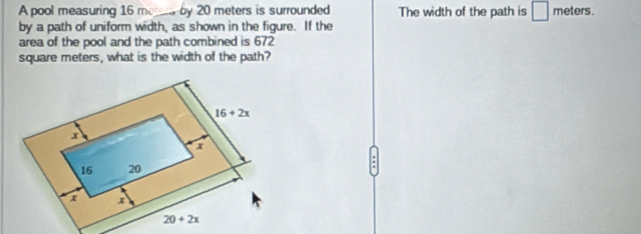 A pool measuring 16 merers by 20 meters is surrounded The width of the path is s ` meters.
by a path of uniform width, as shown in the figure. If the
area of the pool and the path combined is 672
square meters, what is the width of the path?
: