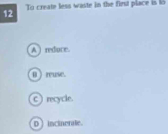 To create less waste in the first place is to
12
A )reduce.
0 ) reuse.
c) recycle.
D incinerate.