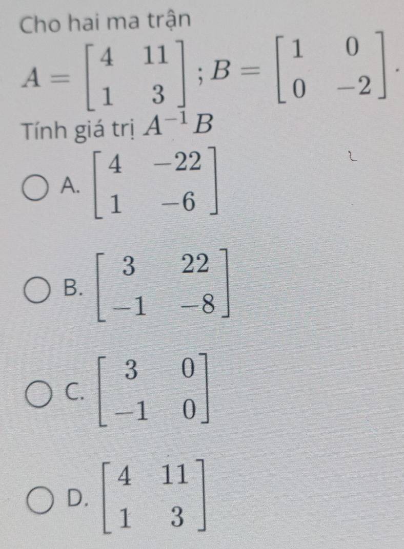 Cho hai ma trận
A=beginbmatrix 4&11 1&3endbmatrix; B=beginbmatrix 1&0 0&-2endbmatrix. 
Tính giá trị A^(-1)B
A. beginbmatrix 4&-22 1&-6endbmatrix
B. beginbmatrix 3&22 -1&-8endbmatrix
C. beginbmatrix 3&0 -1&0endbmatrix
D. beginbmatrix 4&11 1&3endbmatrix