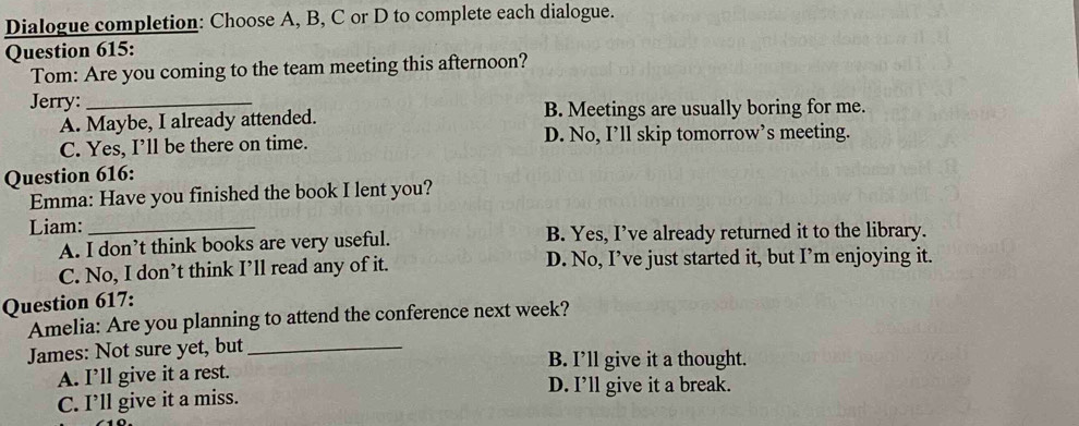 Dialogue completion: Choose A, B, C or D to complete each dialogue.
Question 615:
Tom: Are you coming to the team meeting this afternoon?
Jerry:_
A. Maybe, I already attended. B. Meetings are usually boring for me.
C. Yes, I’ll be there on time. D. No, I’ll skip tomorrow’s meeting.
Question 616:
Emma: Have you finished the book I lent you?
Liam:_
A. I don’t think books are very useful. B. Yes, I’ve already returned it to the library.
C. No, I don’t think I’ll read any of it. D. No, I’ve just started it, but I’m enjoying it.
Question 617:
Amelia: Are you planning to attend the conference next week?
James: Not sure yet, but _B. I’ll give it a thought.
A. I’ll give it a rest.
D. I’ll give it a break.
C. I’ll give it a miss.