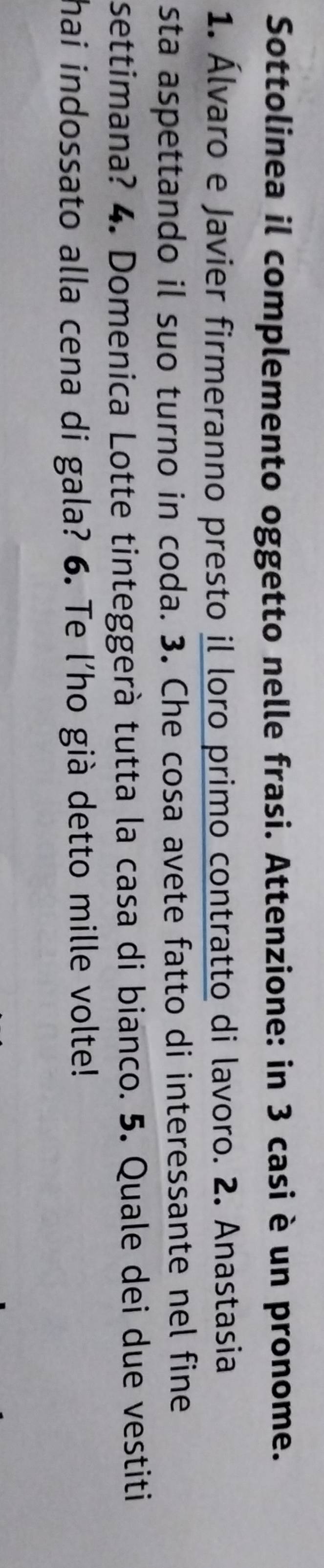 Sottolinea il complemento oggetto nelle frasi. Attenzione: in 3 casi è un pronome. 
1. Álvaro e Javier firmeranno presto il loro primo contratto di lavoro. 2. Anastasia 
sta aspettando il suo turno in coda. 3. Che cosa avete fatto di interessante nel fine 
settimana? 4. Domenica Lotte tinteggerà tutta la casa di bianco. 5. Quale dei due vestiti 
hai indossato alla cena di gala? 6. Te l'ho già detto mille volte!