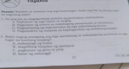 Tayahin
Panuto: Basahin at unawain ang mga katanungan. Isulat ang ttk og laming agn
sa sagutang papel.
1. Ito ang isa sa magagandang naidulot ng pananakop o kolonyslisma
A. Paghahati ng mga lupain sa daigdig.
B. Pagpukaw ng interes sa makabagong pamamaraan at tekasianns
C. Pagpapalawig ng impluwensiya ng mga maharlikang pinumo
D. Pagpapakita ng malawak na kapangyarihan ng simbahang nnain
2. Bakit naging masigasig ang mga manlalayag na makapagtatag ng klany a mas
lugar na kanilang sinakop?
A. makasingil ng buwis
B. magsilbing himpilan ng operasyon
C. pagkunan ng ginto at pilak
D. lahat ng nabanggit
17