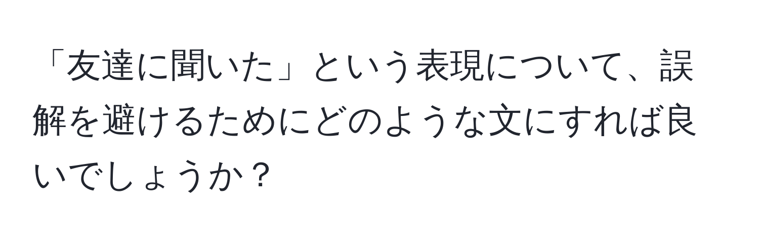 「友達に聞いた」という表現について、誤解を避けるためにどのような文にすれば良いでしょうか？