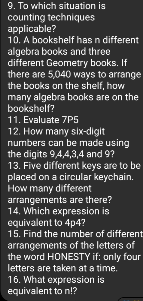 To which situation is 
counting techniques 
applicable? 
10. A bookshelf has n different 
algebra books and three 
different Geometry books. If 
there are 5,040 ways to arrange 
the books on the shelf, how 
many algebra books are on the 
bookshelf? 
11. Evaluate 7P5
12. How many six-digit 
numbers can be made using 
the digits 9, 4, 4, 3, 4 and 9? 
13. Five different keys are to be 
placed on a circular keychain. 
How many different 
arrangements are there? 
14. Which expression is 
equivalent to 4p4? 
15. Find the number of different 
arrangements of the letters of 
the word HONESTY if: only four 
letters are taken at a time. 
16. What expression is 
equivalent to n!?